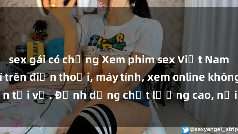 sex gái có chồng Xem phim sex Việt Nam full HD miễn phí trên điện thoại, máy tính, xem online không cần tải về. Định dạng chất lượng cao, nội dung hấp dẫn, đa dạng.